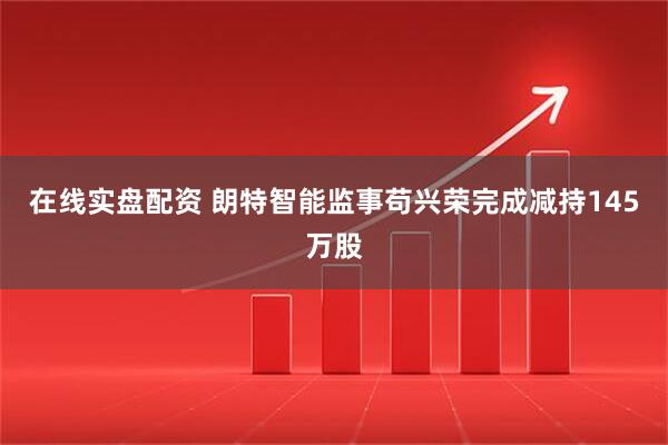 在线实盘配资 朗特智能监事苟兴荣完成减持145万股