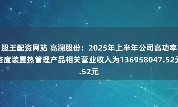 股王配资网站 高澜股份：2025年上半年公司高功率密度装置热管理产品相关营业收入为136958047.52元
