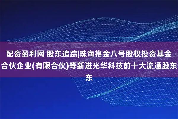 配资盈利网 股东追踪|珠海格金八号股权投资基金合伙企业(有限合伙)等新进光华科技前十大流通股东
