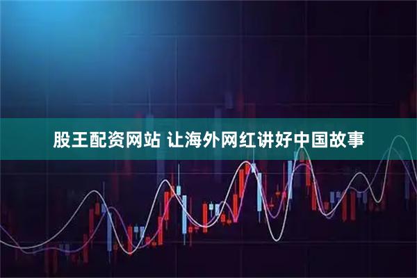 股王配资网站 让海外网红讲好中国故事
