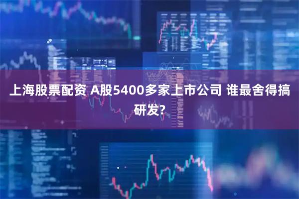 上海股票配资 A股5400多家上市公司 谁最舍得搞研发?