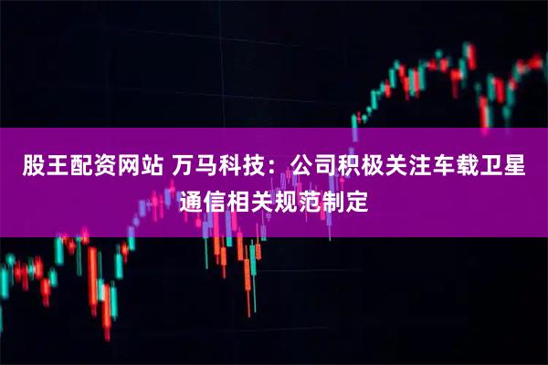 股王配资网站 万马科技：公司积极关注车载卫星通信相关规范制定