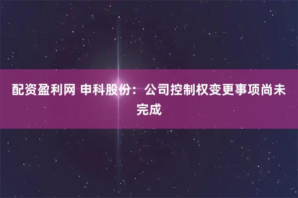配资盈利网 申科股份：公司控制权变更事项尚未完成