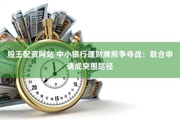 股王配资网站 中小银行理财牌照争夺战：联合申请成突围路径