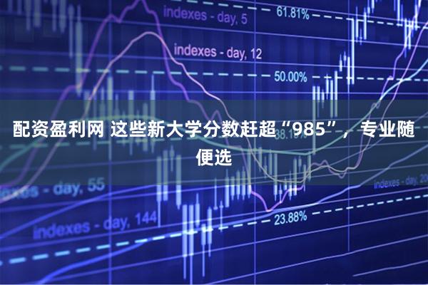 配资盈利网 这些新大学分数赶超“985”，专业随便选