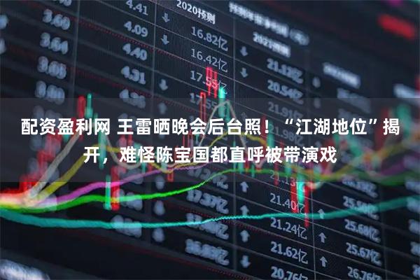 配资盈利网 王雷晒晚会后台照！“江湖地位”揭开，难怪陈宝国都直呼被带演戏