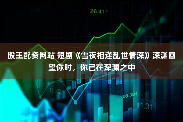 股王配资网站 短剧《雪夜相逢乱世情深》深渊回望你时，你已在深渊之中