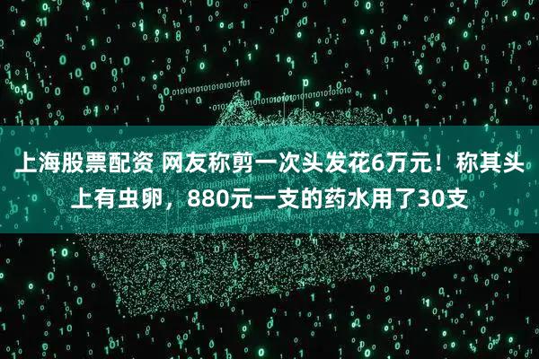 上海股票配资 网友称剪一次头发花6万元！称其头上有虫卵，880元一支的药水用了30支