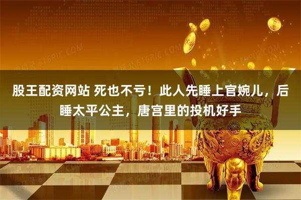 股王配资网站 死也不亏！此人先睡上官婉儿，后睡太平公主，唐宫里的投机好手