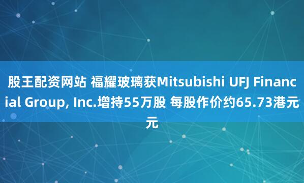 股王配资网站 福耀玻璃获Mitsubishi UFJ Financial Group, Inc.增持55万股 每股作价约65.73港元