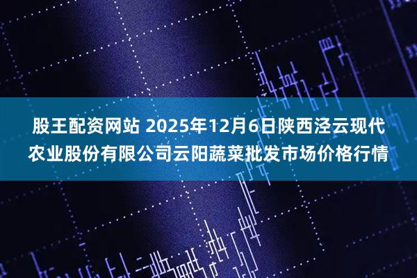 股王配资网站 2025年12月6日陕西泾云现代农业股份有限公司云阳蔬菜批发市场价格行情