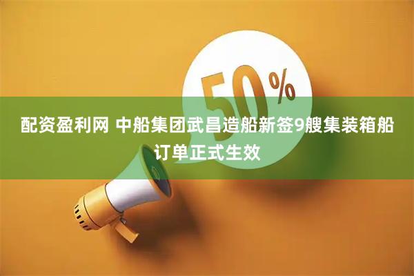 配资盈利网 中船集团武昌造船新签9艘集装箱船订单正式生效