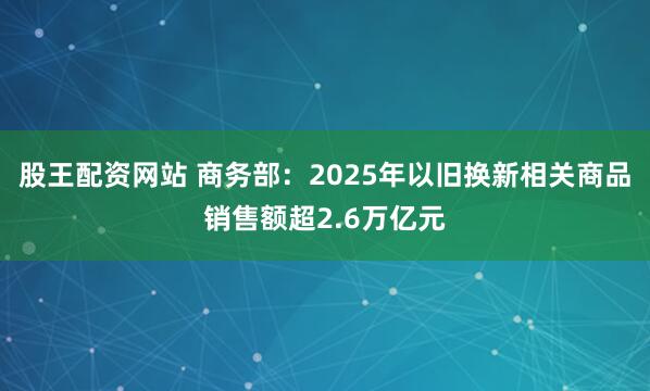 股王配资网站 商务部：2025年以旧换新相关商品销售额超2.6万亿元
