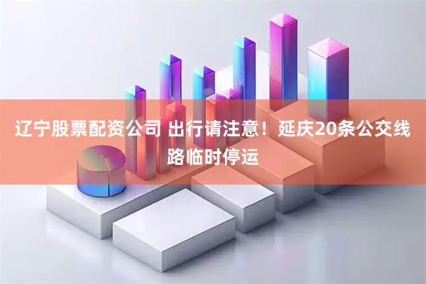 辽宁股票配资公司 出行请注意！延庆20条公交线路临时停运