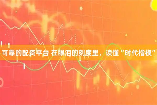 可靠的配资平台 在眼泪的刻度里，读懂“时代楷模”