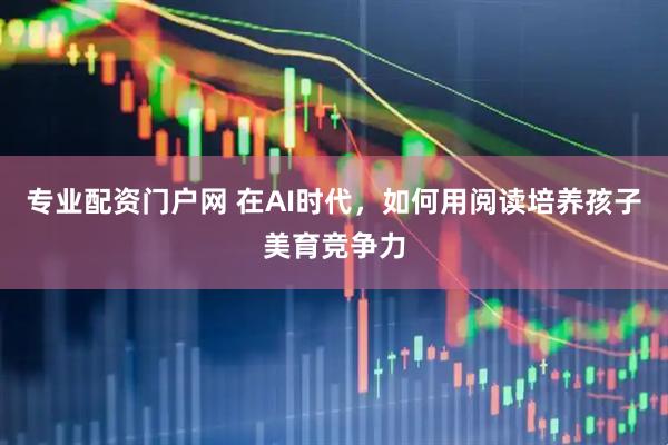 专业配资门户网 在AI时代，如何用阅读培养孩子美育竞争力