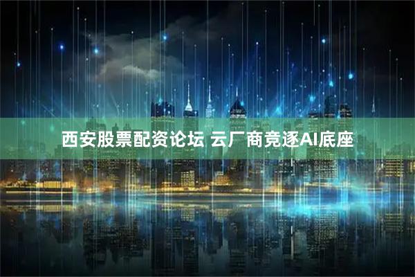 西安股票配资论坛 云厂商竞逐AI底座
