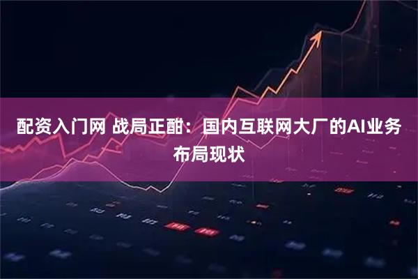 配资入门网 战局正酣：国内互联网大厂的AI业务布局现状