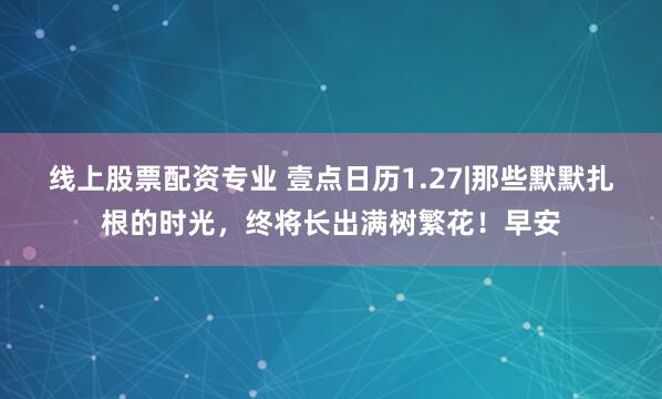 线上股票配资专业 壹点日历1.27|那些默默扎根的时光，终将长出满树繁花！早安