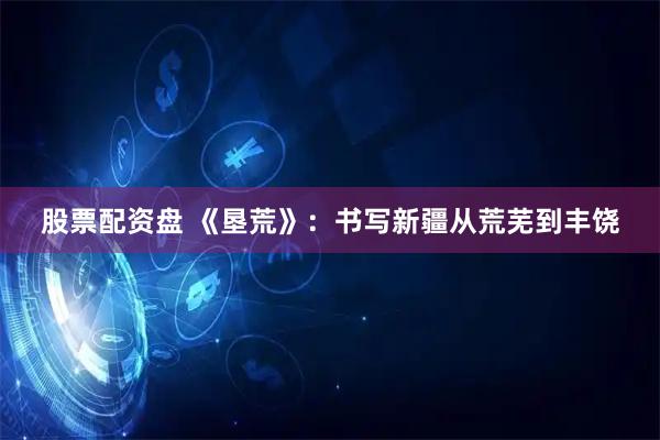 股票配资盘 《垦荒》：书写新疆从荒芜到丰饶