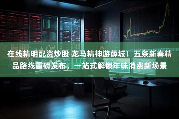在线精明配资炒股 龙马精神游薛城！五条新春精品路线重磅发布，一站式解锁年味消费新场景