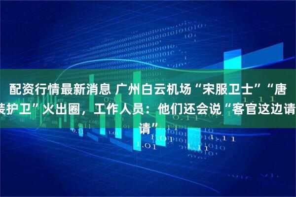配资行情最新消息 广州白云机场“宋服卫士”“唐装护卫”火出圈，工作人员：他们还会说“客官这边请”