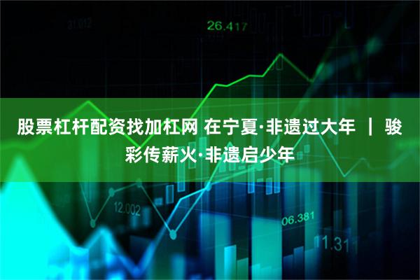 股票杠杆配资找加杠网 在宁夏·非遗过大年 ｜ 骏彩传薪火·非遗启少年