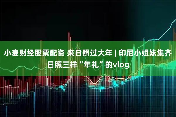 小麦财经股票配资 来日照过大年 | 印尼小姐妹集齐日照三样“年礼”的vlog