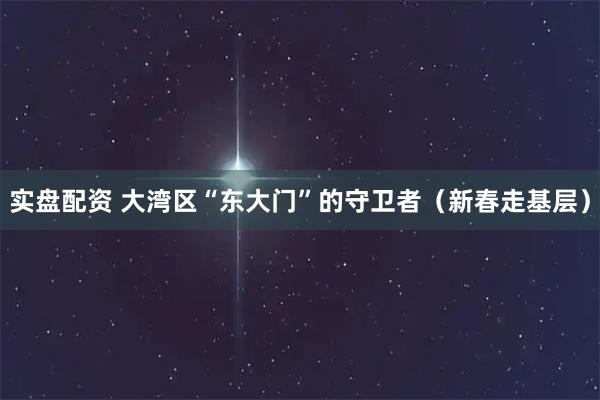 实盘配资 大湾区“东大门”的守卫者（新春走基层）