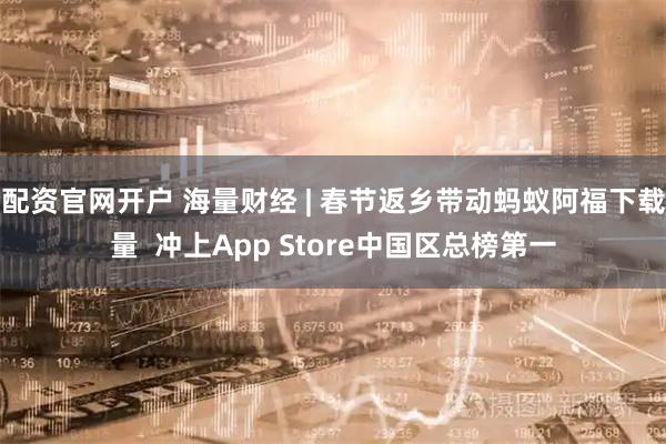 配资官网开户 海量财经 | 春节返乡带动蚂蚁阿福下载量  冲上App Store中国区总榜第一