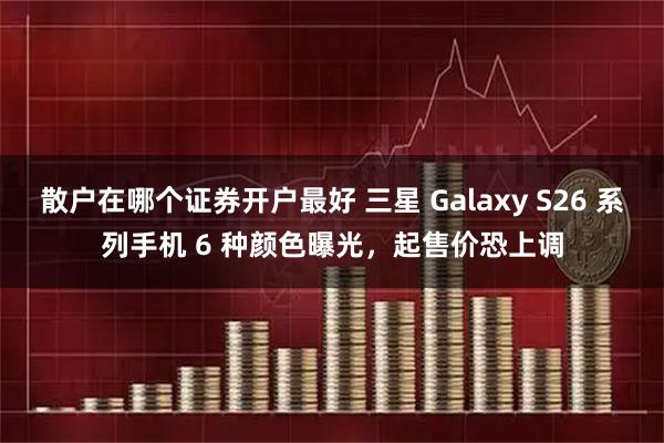 散户在哪个证券开户最好 三星 Galaxy S26 系列手机 6 种颜色曝光，起售价恐上调