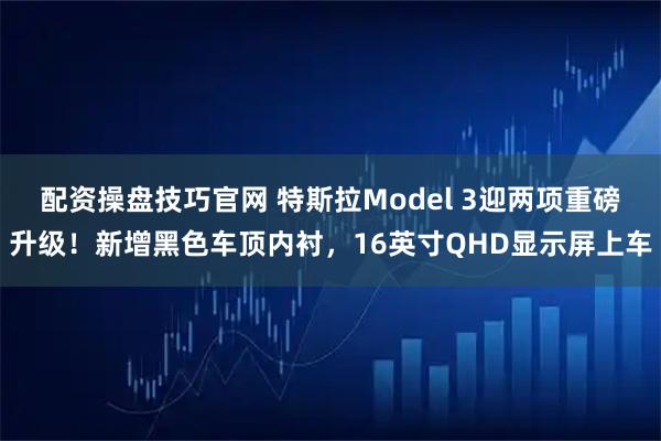 配资操盘技巧官网 特斯拉Model 3迎两项重磅升级！新增黑色车顶内衬，16英寸QHD显示屏上车
