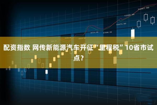 配资指数 网传新能源汽车开征“里程税”10省市试点？