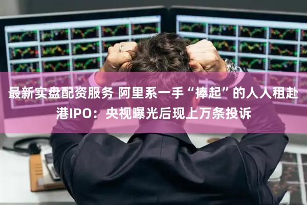 最新实盘配资服务 阿里系一手“捧起”的人人租赴港IPO：央视曝光后现上万条投诉