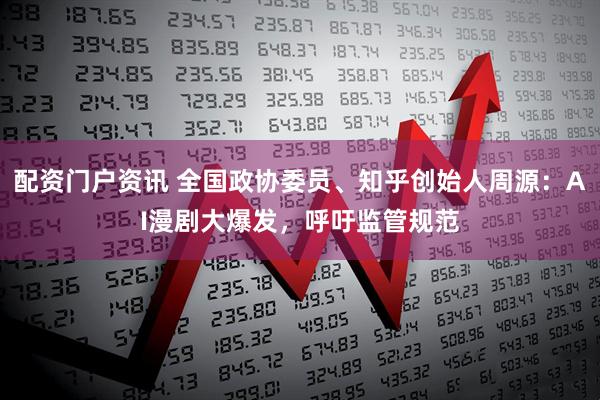 配资门户资讯 全国政协委员、知乎创始人周源：AI漫剧大爆发，呼吁监管规范