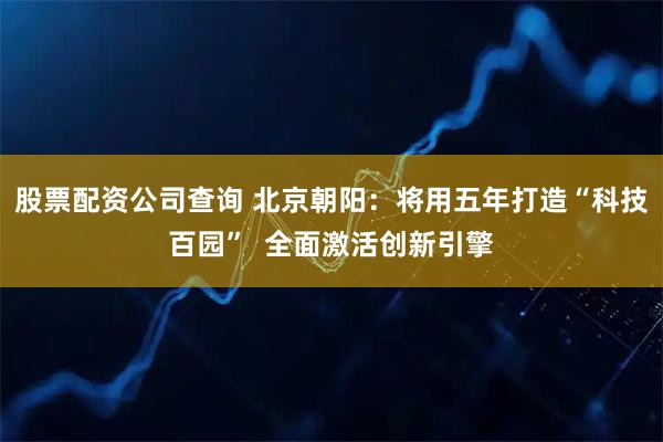 股票配资公司查询 北京朝阳：将用五年打造“科技百园”  全面激活创新引擎