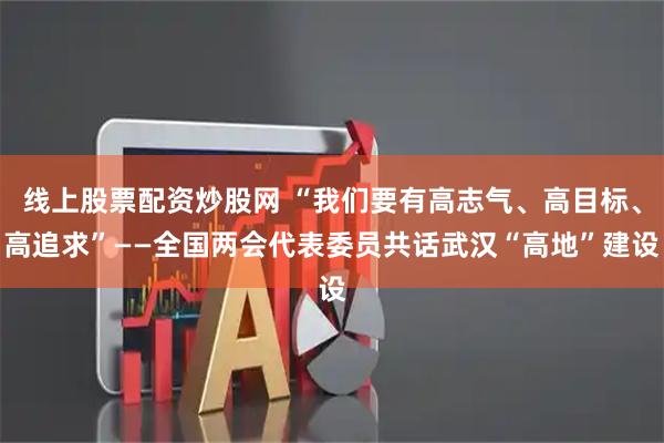 线上股票配资炒股网 “我们要有高志气、高目标、高追求”——全国两会代表委员共话武汉“高地”建设