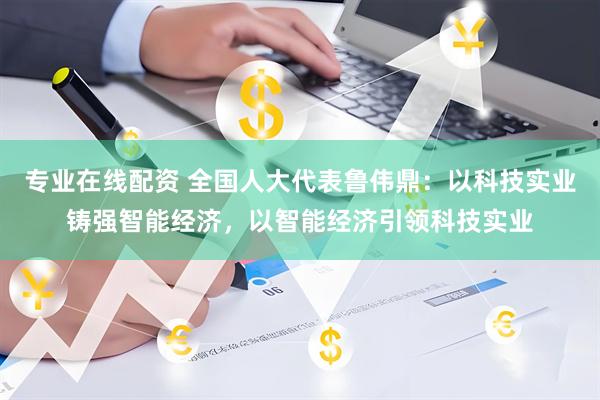 专业在线配资 全国人大代表鲁伟鼎：以科技实业铸强智能经济，以智能经济引领科技实业