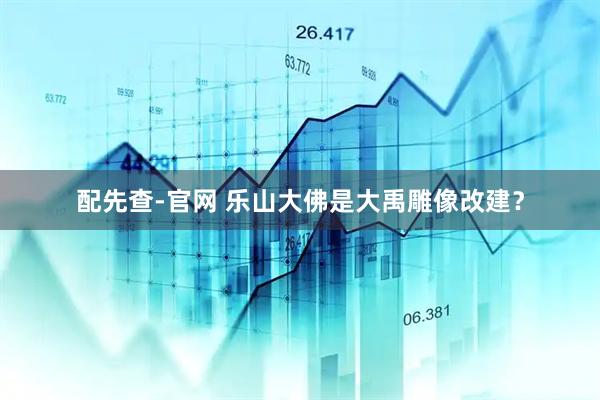 配先查-官网 乐山大佛是大禹雕像改建？