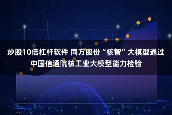 炒股10倍杠杆软件 同方股份“核智”大模型通过中国信通院核工业大模型能力检验