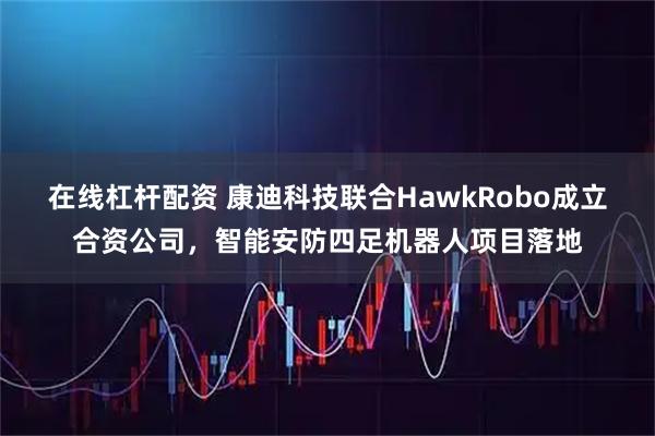 在线杠杆配资 康迪科技联合HawkRobo成立合资公司，智能安防四足机器人项目落地
