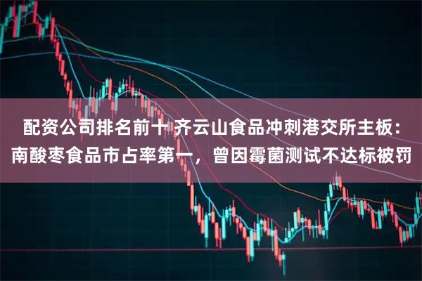 配资公司排名前十 齐云山食品冲刺港交所主板：南酸枣食品市占率第一，曾因霉菌测试不达标被罚
