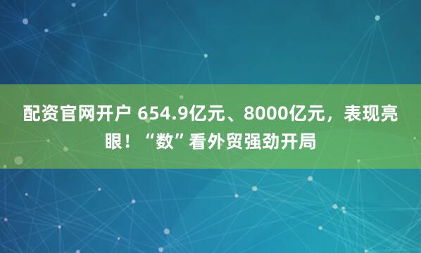 配资官网开户 654.9亿元、8000亿元，表现亮眼！“数”看外贸强劲开局