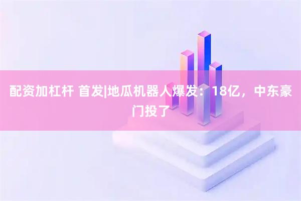 配资加杠杆 首发|地瓜机器人爆发：18亿，中东豪门投了