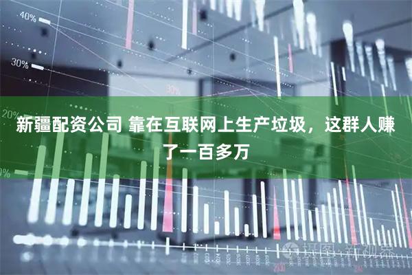 新疆配资公司 靠在互联网上生产垃圾，这群人赚了一百多万