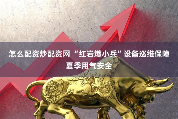 怎么配资炒配资网 “红岩燃小兵”设备巡维保障夏季用气安全